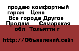 продаю комфортный гараж › Цена ­ 270 000 - Все города Другое » Продам   . Самарская обл.,Тольятти г.